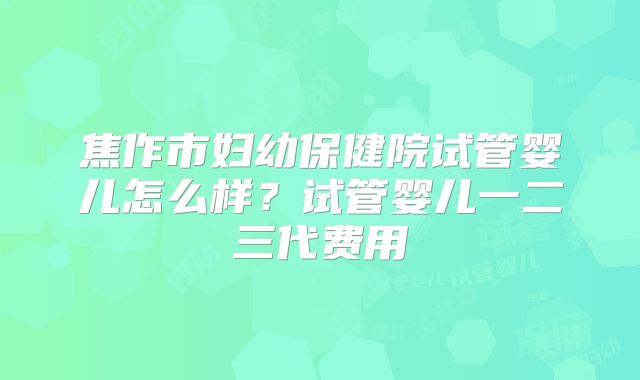 焦作市妇幼保健院试管婴儿怎么样?试管婴儿一二三代费用