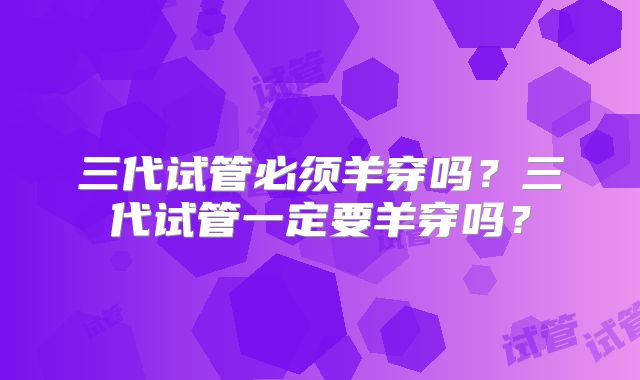 三代试管必须羊穿吗？三代试管一定要羊穿吗？