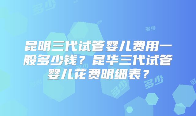 昆明三代试管婴儿费用一般多少钱？昆华三代试管婴儿花费明细表？