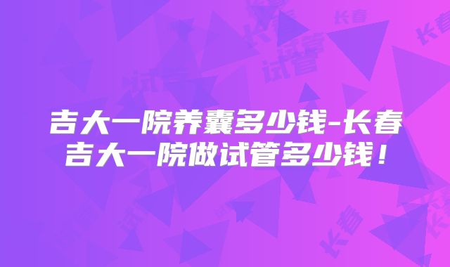 吉大一院养囊多少钱-长春吉大一院做试管多少钱!