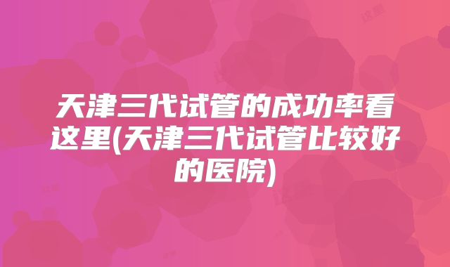 天津三代试管的成功率看这里(天津三代试管比较好的医院)