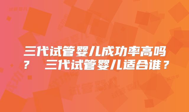 三代试管婴儿成功率高吗？ 三代试管婴儿适合谁？