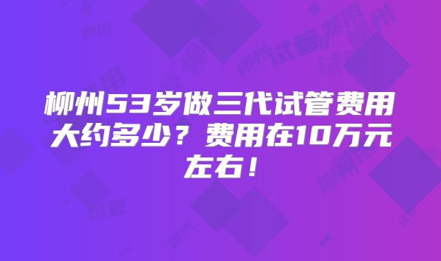 柳州53岁做三代试管费用大约多少?费用在10万元左右!
