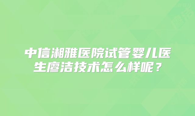中信湘雅医院试管婴儿医生廖洁技术怎么样呢?