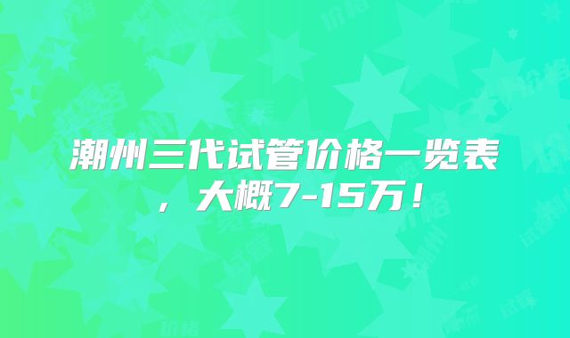 潮州三代试管价格一览表，大概7-15万！