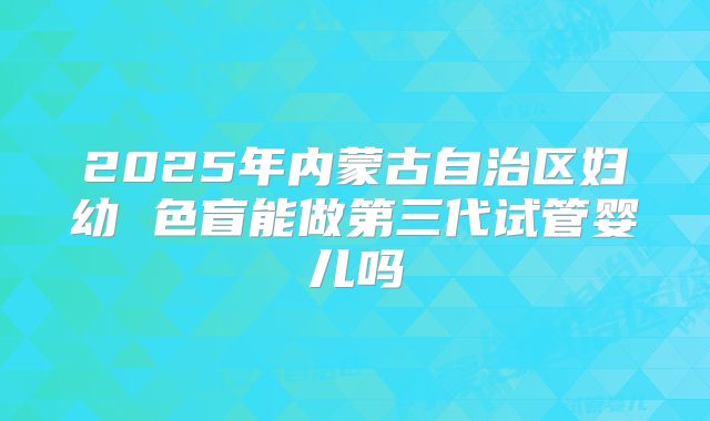 2025年内蒙古自治区妇幼 色盲能做第三代试管婴儿吗