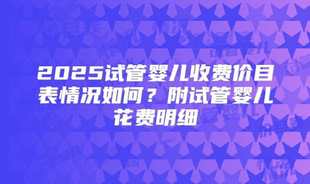 2025试管婴儿收费价目表情况如何？附试管婴儿花费明细