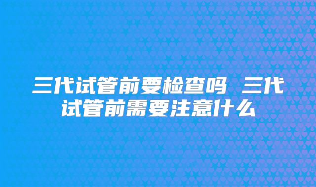 三代试管前要检查吗 三代试管前需要注意什么
