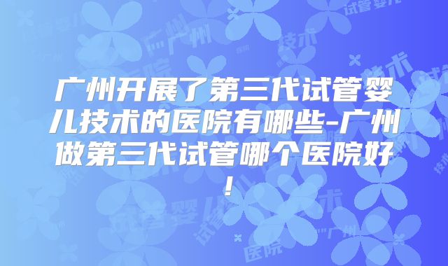 广州开展了第三代试管婴儿技术的医院有哪些-广州做第三代试管哪个医院好!