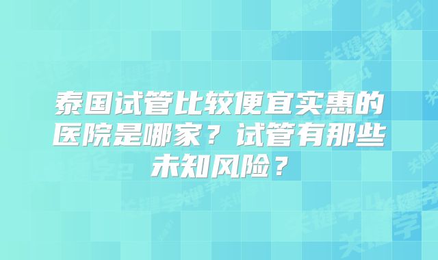 泰国试管比较便宜实惠的医院是哪家？试管有那些未知风险？