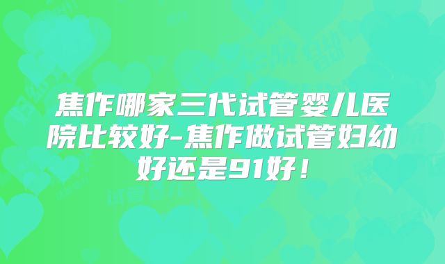 焦作哪家三代试管婴儿医院比较好-焦作做试管妇幼好还是91好！