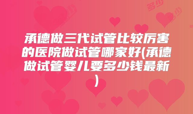 承德做三代试管比较厉害的医院做试管哪家好(承德做试管婴儿要多少钱最新)