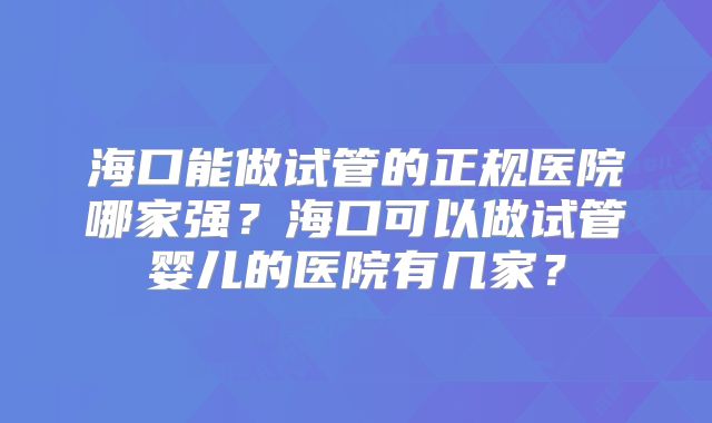 海口能做试管的正规医院哪家强？海口可以做试管婴儿的医院有几家？