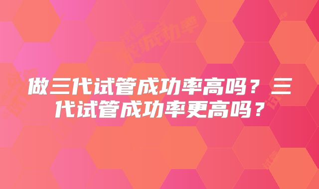 做三代试管成功率高吗?三代试管成功率更高吗?
