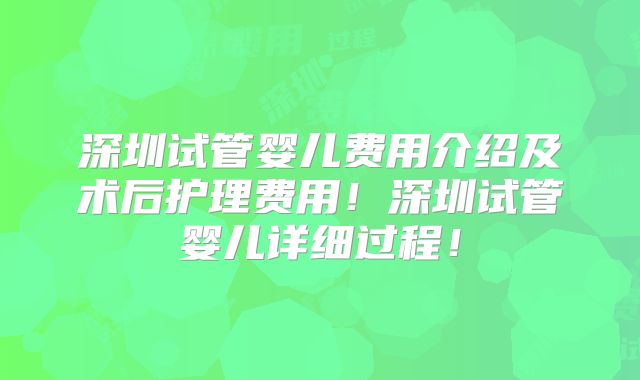 深圳试管婴儿费用介绍及术后护理费用！深圳试管婴儿详细过程！