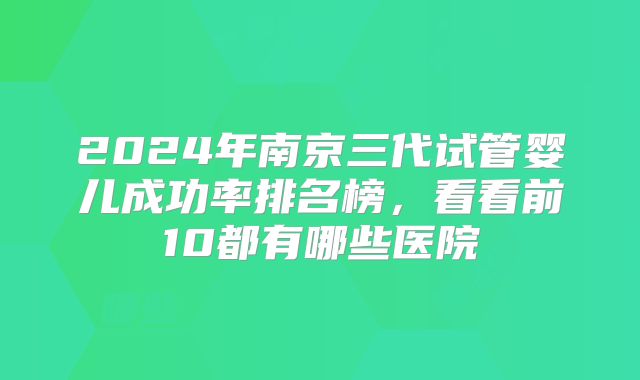 2024年南京三代试管婴儿成功率排名榜，看看前10都有哪些医院