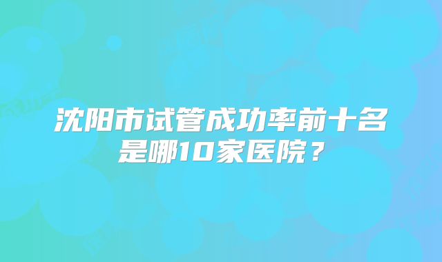 沈阳市试管成功率前十名是哪10家医院？