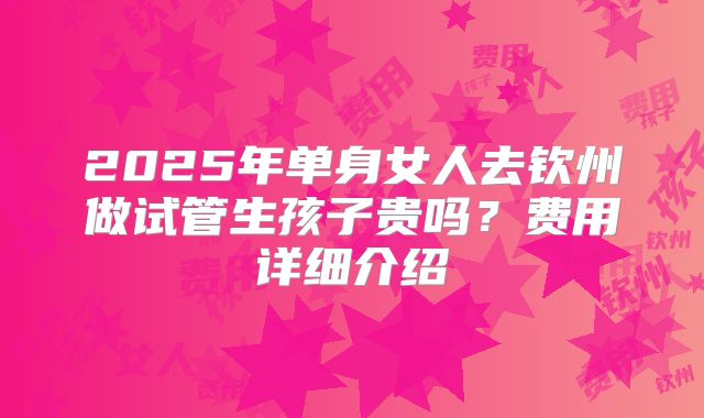 2025年单身女人去钦州做试管生孩子贵吗？费用详细介绍