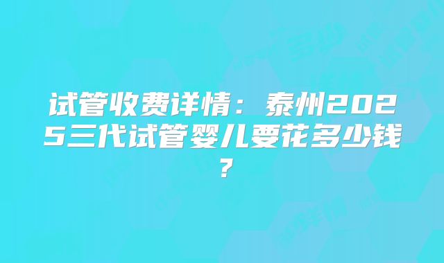 试管收费详情：泰州2025三代试管婴儿要花多少钱？