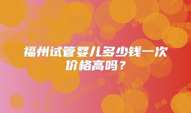 福州试管婴儿多少钱一次价格高吗？