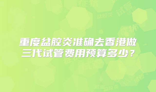 重度盆腔炎准确去香港做三代试管费用预算多少？