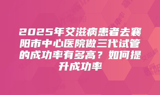 2025年艾滋病患者去襄阳市中心医院做三代试管的成功率有多高?如何提升成功率