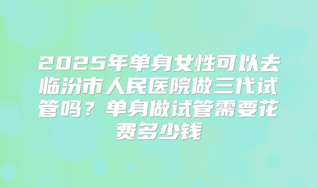 2025年单身女性可以去临汾市人民医院做三代试管吗？单身做试管需要花费多少钱
