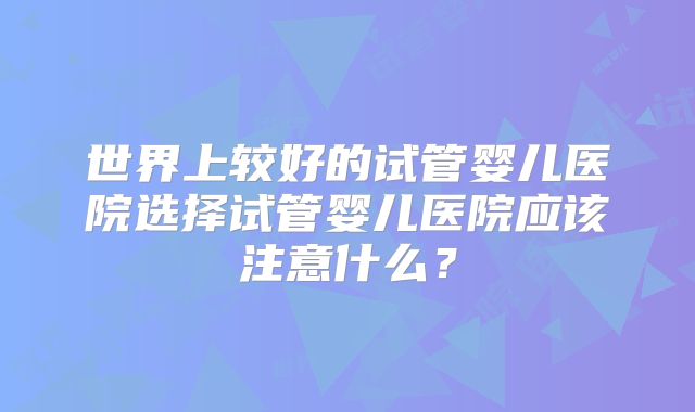 世界上较好的试管婴儿医院选择试管婴儿医院应该注意什么？