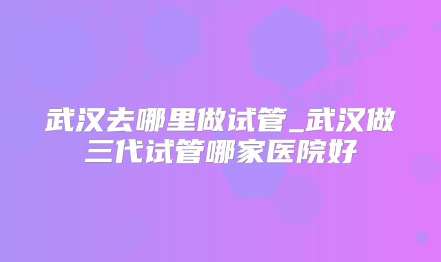 武汉去哪里做试管_武汉做三代试管哪家医院好