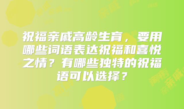祝福亲戚高龄生育，要用哪些词语表达祝福和喜悦之情？有哪些独特的祝福语可以选择？