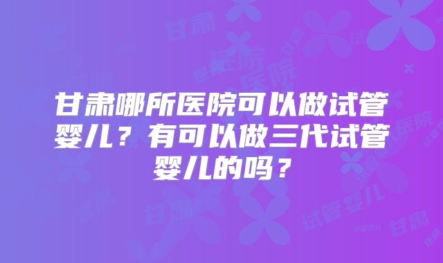 甘肃哪所医院可以做试管婴儿？有可以做三代试管婴儿的吗？