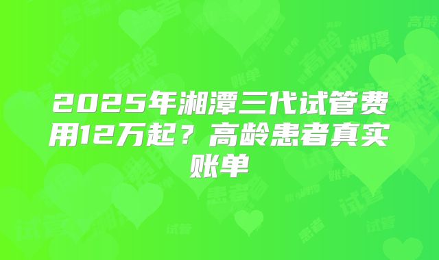 2025年湘潭三代试管费用12万起?高龄患者真实账单