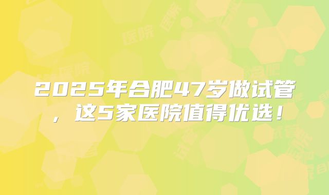 2025年合肥47岁做试管，这5家医院值得优选！