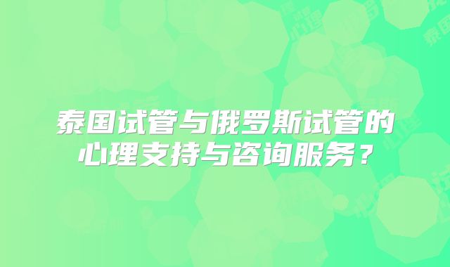 泰国试管与俄罗斯试管的心理支持与咨询服务？