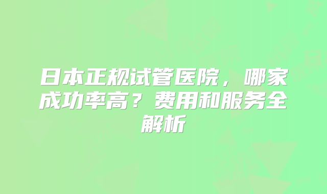 日本正规试管医院，哪家成功率高？费用和服务全解析