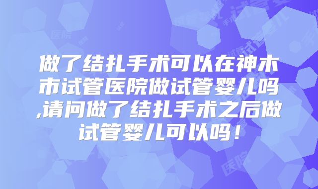 做了结扎手术可以在神木市试管医院做试管婴儿吗,请问做了结扎手术之后做试管婴儿可以吗！