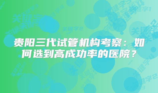 贵阳三代试管机构考察：如何选到高成功率的医院？