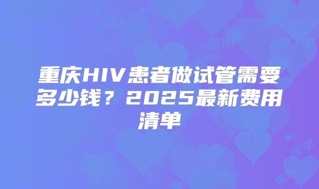 重庆HIV患者做试管需要多少钱?2025最新费用清单