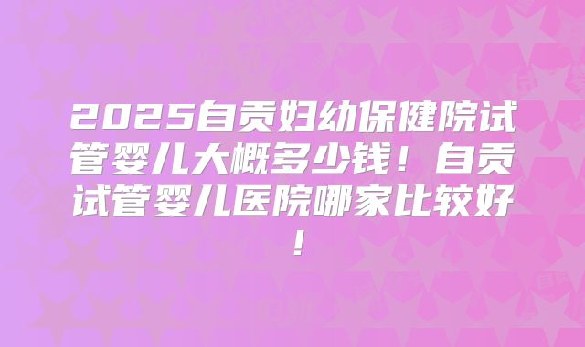 2025自贡妇幼保健院试管婴儿大概多少钱！自贡试管婴儿医院哪家比较好！