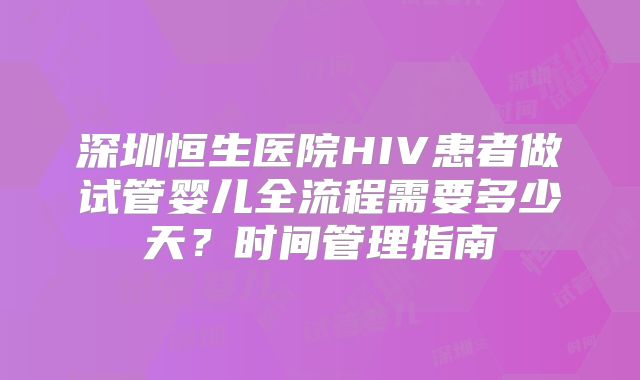 深圳恒生医院HIV患者做试管婴儿全流程需要多少天?时间管理指南