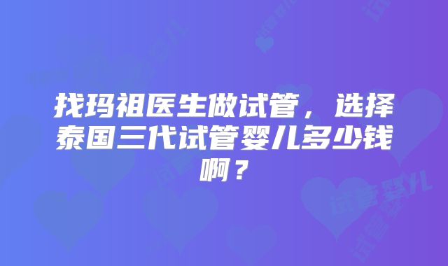 找玛祖医生做试管，选择泰国三代试管婴儿多少钱啊？
