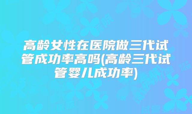 高龄女性在医院做三代试管成功率高吗(高龄三代试管婴儿成功率)