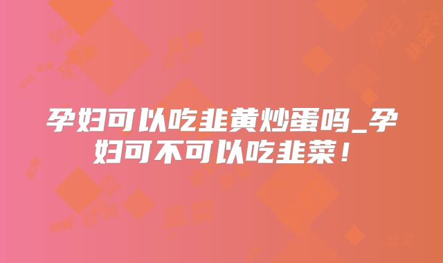 孕妇可以吃韭黄炒蛋吗_孕妇可不可以吃韭菜！