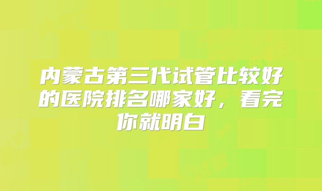内蒙古第三代试管比较好的医院排名哪家好，看完你就明白