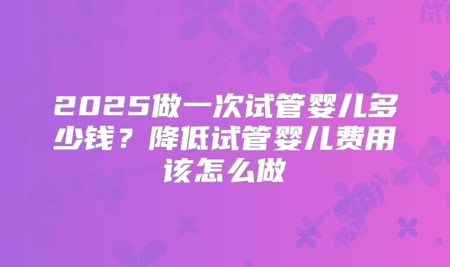 2025做一次试管婴儿多少钱？降低试管婴儿费用该怎么做