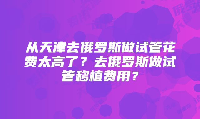 从天津去俄罗斯做试管花费太高了?去俄罗斯做试管移植费用?