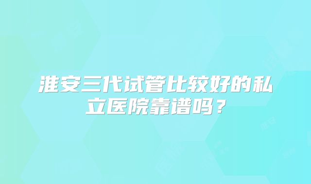淮安三代试管比较好的私立医院靠谱吗？
