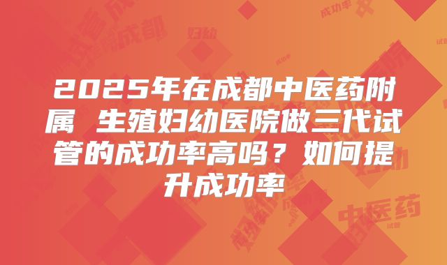 2025年在成都中医药附属 生殖妇幼医院做三代试管的成功率高吗？如何提升成功率