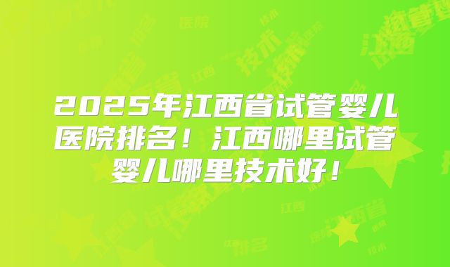 2025年江西省试管婴儿医院排名！江西哪里试管婴儿哪里技术好！