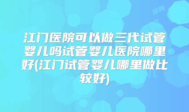江门医院可以做三代试管婴儿吗试管婴儿医院哪里好(江门试管婴儿哪里做比较好)